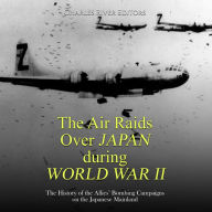 The Air Raids Over Japan during World War II: The History of the Allies' Bombing Campaigns on the Japanese Mainland