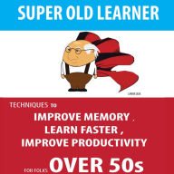 SUPER OLD LEARNER - LEARNING AND MEMORY OVER 50s: TECHNIQUES TO IMPROVE MEMORY , LEARN FASTER , IMPROVE PRODUCTIVITY FOR FOLKS OVER 50s