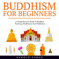 BUDDHISM FOR BEGINNERS: A Comprehensive Guide To Buddhist Teaching, Mindfulness And Meditation