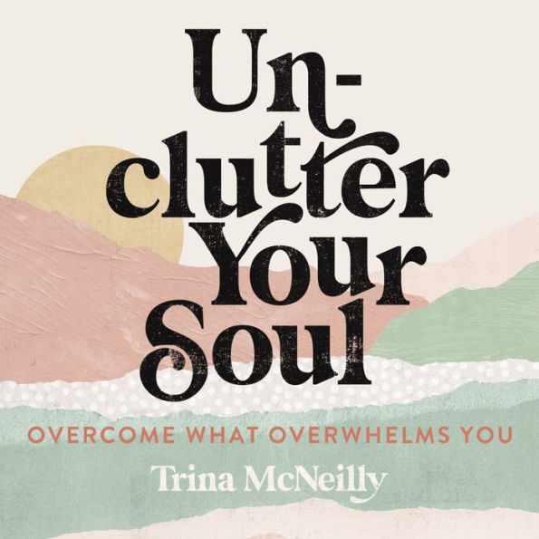 Unclutter Your Soul: Overcome What Overwhelms You