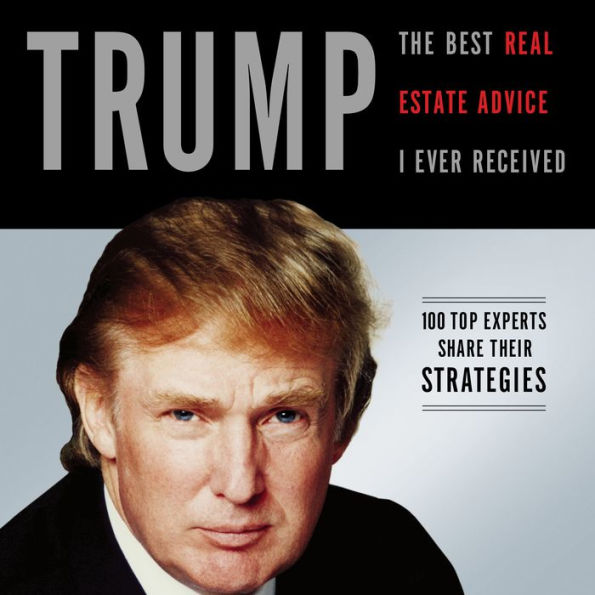 Trump: The Best Real Estate Advice I Ever Received: 100 Top Experts Share Their Strategies