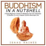 Buddhism In A Nutshell: A Quick Beginner's Guide For Mastering The Core Teachings Of Buddha To Live A Happier & More Meaningful Life