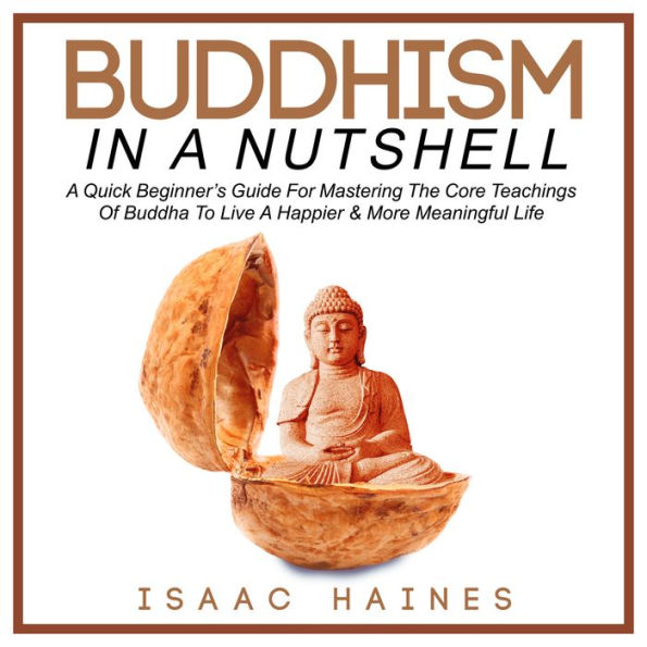 Buddhism In A Nutshell: A Quick Beginner's Guide For Mastering The Core Teachings Of Buddha To Live A Happier & More Meaningful Life