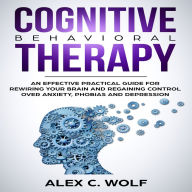 Cognitive Behavioral Therapy: An Effective Practical Guide for Rewiring Your Brain and Regaining Control Over Anxiety, Phobias, and Depression