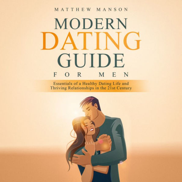 Modern Dating Guide for Men: Essentials of a Healthy Dating Life and Thriving Relationships in the 21st Century