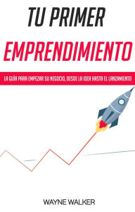 Tu Primer Emprendimiento: La Guía Para Empezar Su Negocio, Desde La Idea Hasta El Lanzamiento