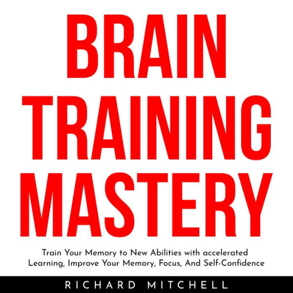 BRAIN TRAINING MASTERY: Train Your Memory to New Abilities with accelerated Learning, Improve Your Memory, Focus, And Self-Confidence