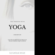 The Thirteen Ways Yoga Saved My Life: The Incredible Physical, Mental and Chronic Conditions Yoga Can Alleviate