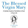 The Blessed Virgin Mary: A Catholic Guide to The Mother of God in Your Life