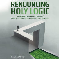 Renouncing Holy Logic: Exposing the Secret Codes of Control, Power, Leadership and Success