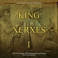 King Xerxes I: The Life and Legacy of the Achaemenid Persian Empire's Most Notorious Ruler