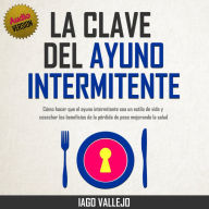 La Clave del Ayuno Intermitente: Cómo hacer que el Ayuno Intermitente sea un Estilo de Vida y Cosechar los Beneficios de la Pérdida de Peso Mejorando la Salud