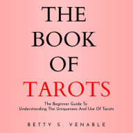 BOOK OF TAROTS, THE: THE BEGINNER GUIDE TO UNDERSTANDING THE UNIQUENESS AND USE OF TAROTS