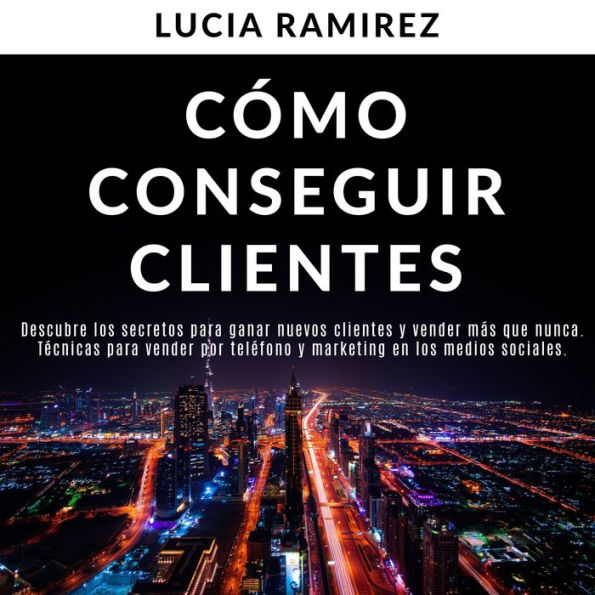 Cómo conseguir clientes: Descubre los secretos para ganar nuevos clientes y vender más que nunca. Técnicas para vender por teléfono y marketing en los medios sociales.