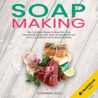 Soap Making: The Complete Guide to Make Skin Care Handmade Soap with Natural Ingredients and Start a Successful Home Based Business