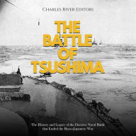 The Battle of Tsushima: The History and Legacy of the Decisive Naval Battle that Ended the Russo-Japanese War