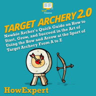 Target Archery 2.0: Newbie Archer's Quick Guide on How to Start, Grow, and Succeed in the Art of Using the Bow and Arrow at the Sport of Target Archery From A to Z