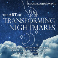 The Art of Transforming Nightmares: Harness the Creative and Healing Power of Bad Dreams, Sleep Paralysis, and Recurring Nightmares