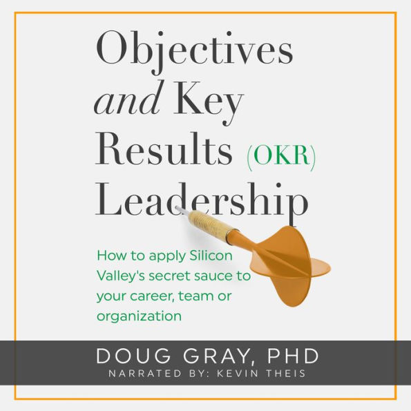 Objectives + Key Results (OKR) Leadership: How to apply Silicon Valley's secret sauce to your career, team or organization