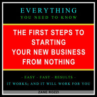 The First Steps to Starting Your New Business From Nothing: Everything You Need to Know - Easy Fast Results - It Works; and It Will Work for You