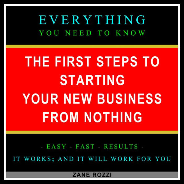 The First Steps to Starting Your New Business From Nothing: Everything You Need to Know - Easy Fast Results - It Works; and It Will Work for You
