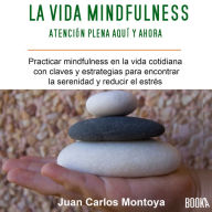 La Vida Mindfulness: Atención Plena Aquí y Ahora: Practicar Mindfulness en La Vida Cotidiana Con Claves y Estrategias para Encontrar La Serenidad y Reducir El Estrés