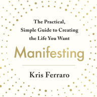 Manifesting: The Practical, Simple Guide to Creating the Life You Want