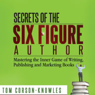 Secrets of the Six Figure Author: Mastering the Inner Game of Writing, Publishing and Marketing Books (Six-Figure Author Series)