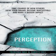 Perception: Take Charge of How Others View Your Brand, Become Irresistible, and Make a Bigger Impact