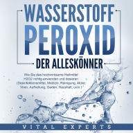 WASSERSTOFFPEROXID - Der Alleskönner: Wie Sie das hochwirksame Heilmittel H2O2 richtig anwenden und dosieren - Desinfektionsmittel, Medizin, Reinigung, Akne, Viren, Aufhellung, Garten, Haushalt, uvm.