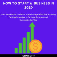 How to Start a Business in 2020:: From Business Idea and Plan to Marketing and Scaling. Including Funding Strategies, LLC & Legal Structure and Administration Tips