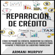 Reparación de Crédito: Cómo Reparar su Crédito, Aumentar su Crédito, Superar la Deuda de la Tarjeta de Crédito para Siempre y Proteger su Libertad Financiera