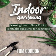 Indoor Gardening: Learning How to Grow Fruits, Vegetables and Herbs for Beginners