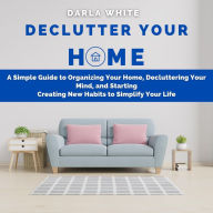 Declutter Your Home: A Simple Guide to Organizing Your Home, Decluttering Your Mind, and Starting Creating New Habits to Simplify Your Life