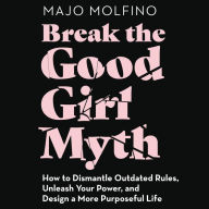 Break the Good Girl Myth: How to Dismantle Outdated Rules, Unleash Your Power, and Design a More Purposeful Life