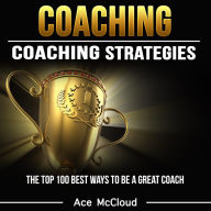 Coaching: Coaching Strategies: The Top 100 Best Ways To Be A Great Coach