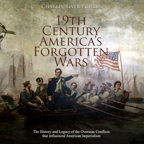 19th Century America's Forgotten Wars: The History and Legacy of the Overseas Conflicts that Influenced American Imperialism