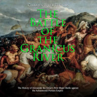The Battle of the Granicus River: The History of Alexander the Great's First Major Battle against the Achaemenid Persian Empire
