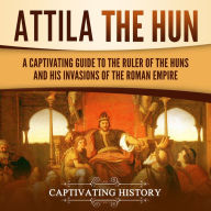 Attila the Hun: A Captivating Guide to the Ruler of the Huns and His Invasions of the Roman Empire
