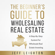 The Beginner's Guide To Wholesaling Real Estate: A Step-By-Step System For Wholesale Real Estate Investing