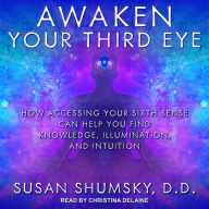 Awaken Your Third Eye: How Accessing Your Sixth Sense Can Help You Find Knowledge, Illumination, and Intuition