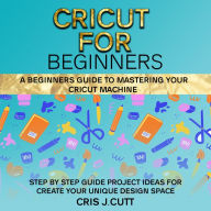 CRICUT FOR BEGINNERS: A Beginners Guide to Mastering your Cricut Machine. Step by Step Guide with Project ideas for Create Your Unique Design Space