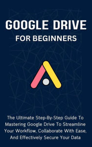 Title: Google Drive For Beginners: The Ultimate Step-By-Step Guide To Mastering Google Drive To Streamline Your Workflow, Collaborate With Ease, And Effectively Secure Your Data, Author: Voltaire Lumiere