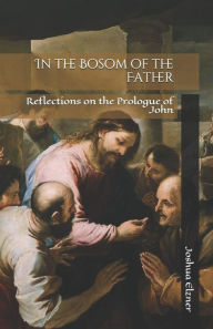Title: In the Bosom of the Father: Reflections on the Prologue of John, Author: Joshua Elzner