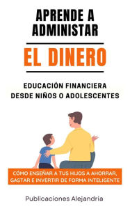 Title: Aprende a Administrar el Dinero: Educación Financiera desde Niños o Adolescentes. Cómo enseñar a tus hijos a Ahorrar, Gastar e Invertir de Forma Inteligente, Author: Publicaciones Alejandría