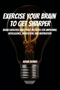 Title: Exercise Your Brain To Get Sharper! Brain Exercises and Other Methods for Improving Intelligence, Dedication, and Inspiration, Author: Adam Dennis