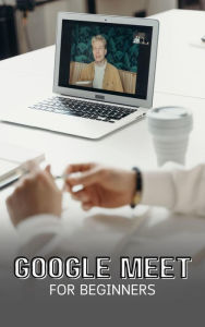 Title: Google Meet For Beginners: The Complete Step-By-Step Guide To Getting Started With Video Meetings, Businesses, Live Streams, Webinars, Etc, Author: Voltaire Lumiere