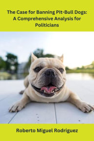 Title: The Case for Banning Pit-Bull Dogs: A Comprehensive Analysis for Politicians, Author: Roberto Miguel Rodriguez