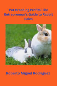 Title: Pet Breeding Profits: The Entrepreneur's Guide to Rabbit Sales, Author: Roberto Miguel Rodriguez