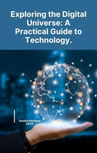 Title: Exploring the Digital Universe: A Practical Guide to Technology., Author: Jessika Martinez